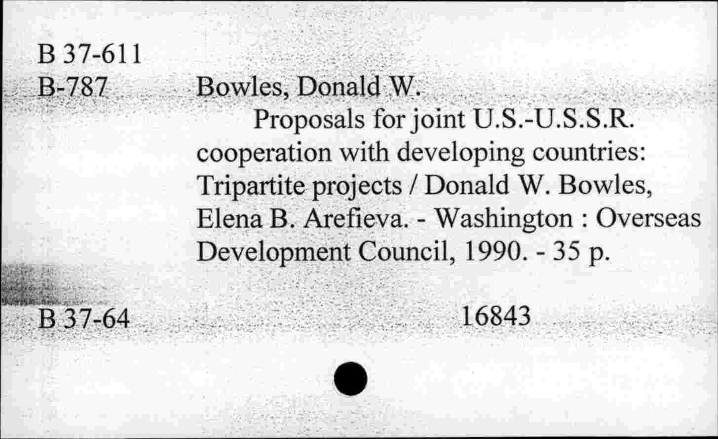 ﻿B 37-611 13-787 .
P 37-64
Bowles, Donald W.
Proposals for joint U.S.-U.S.S.R. cooperation with developing countries: Tripartite projects / Donald W. Bowles, Elena B. Arefieva. - Washington : Overseas Development Council, 1990. - 35 p.
16843